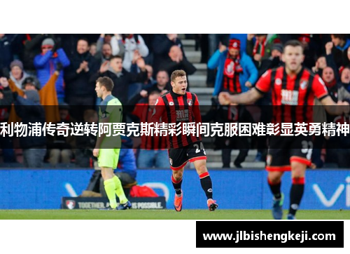 利物浦传奇逆转阿贾克斯精彩瞬间克服困难彰显英勇精神