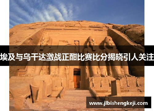 埃及与乌干达激战正酣比赛比分揭晓引人关注
