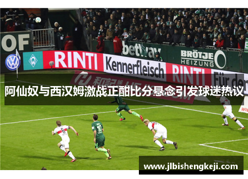 阿仙奴与西汉姆激战正酣比分悬念引发球迷热议